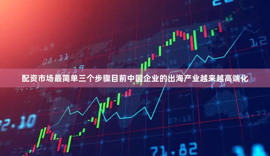 配资市场最简单三个步骤目前中国企业的出海产业越来越高端化