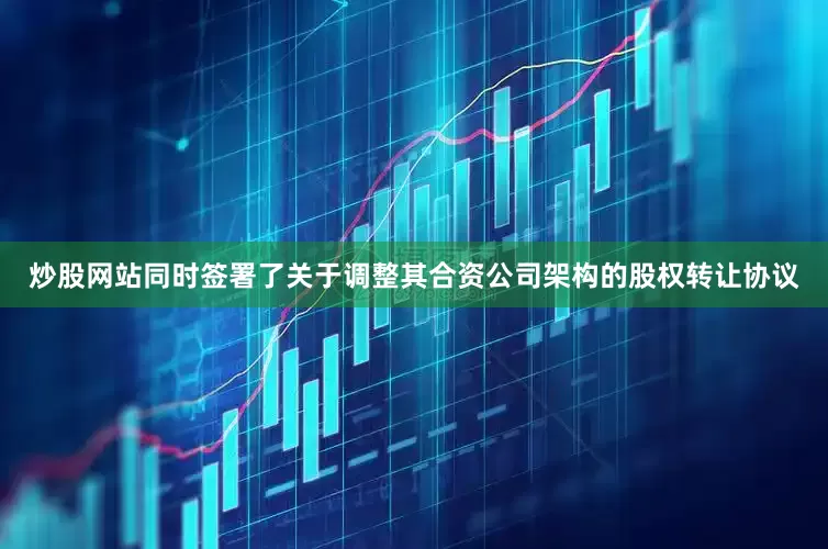 炒股网站同时签署了关于调整其合资公司架构的股权转让协议