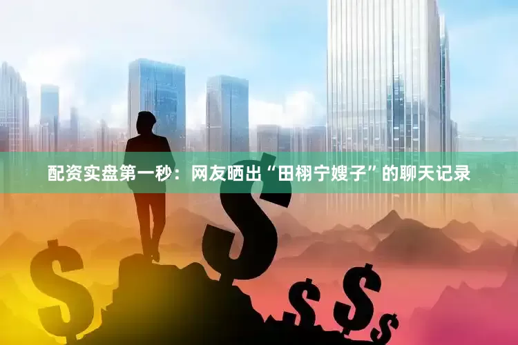 配资实盘第一秒：网友晒出“田栩宁嫂子”的聊天记录