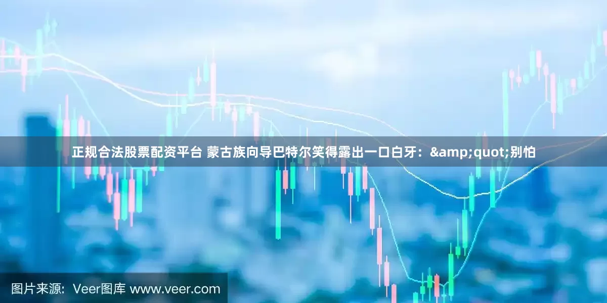 正规合法股票配资平台 蒙古族向导巴特尔笑得露出一口白牙：&quot;别怕