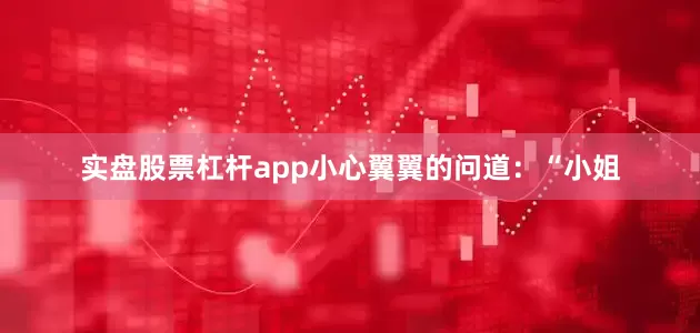 实盘股票杠杆app小心翼翼的问道：“小姐