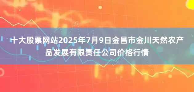十大股票网站2025年7月9日金昌市金川天然农产品发展有限责任公司价格行情