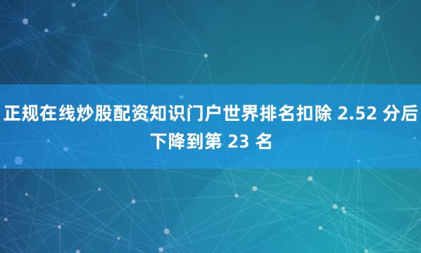 正规在线炒股配资知识门户世界排名扣除 2.52 分后下降到第 23 名