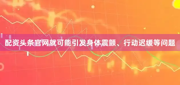 配资头条官网就可能引发身体震颤、行动迟缓等问题