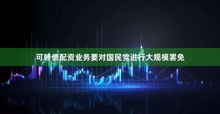 可转债配资业务要对国民党进行大规模罢免