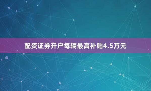 配资证券开户每辆最高补贴4.5万元