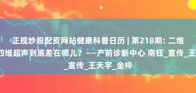 正规炒股配资网站健康科普日历 | 第218期: 二维、三维、四维超声到底差在哪儿？——产前诊断中心 南钰_宣传_王天宇_金梓