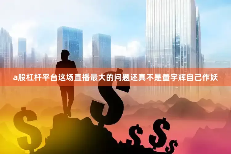 a股杠杆平台这场直播最大的问题还真不是董宇辉自己作妖