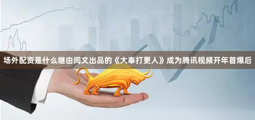 场外配资是什么继由阅文出品的《大奉打更人》成为腾讯视频开年首爆后