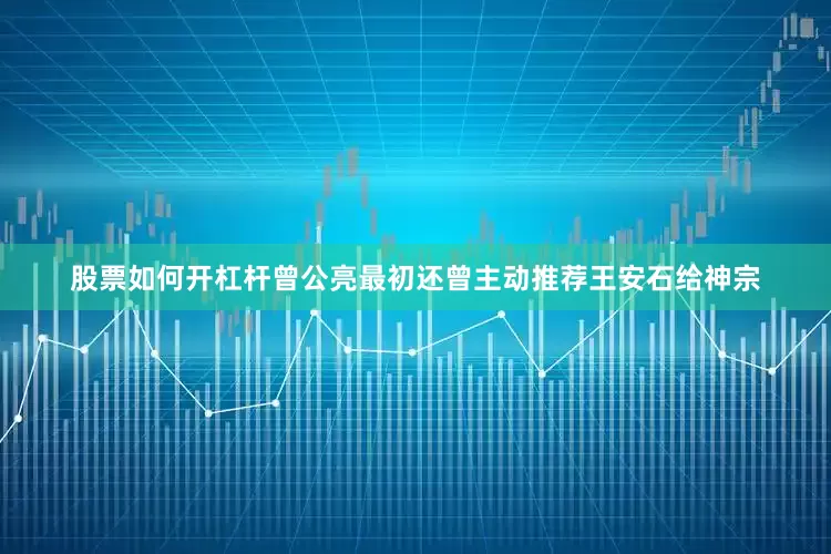 股票如何开杠杆曾公亮最初还曾主动推荐王安石给神宗
