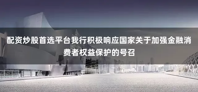 配资炒股首选平台我行积极响应国家关于加强金融消费者权益保护的号召