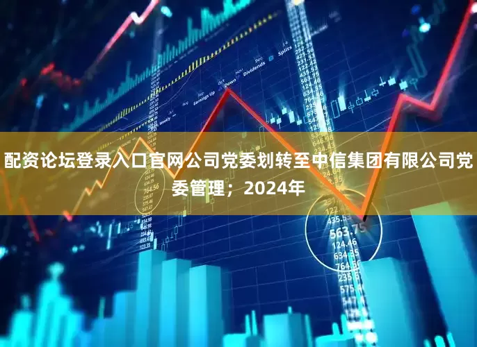 配资论坛登录入口官网公司党委划转至中信集团有限公司党委管理；2024年