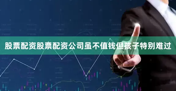 股票配资股票配资公司虽不值钱但孩子特别难过